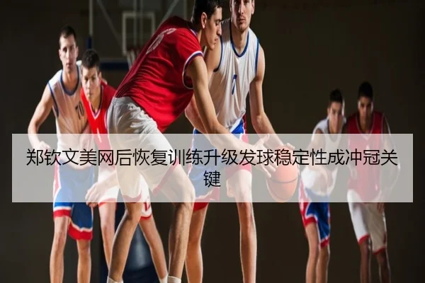 郑钦文美网后恢复训练升级发球稳定性成冲冠关键